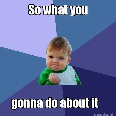 So what you gonna do about it